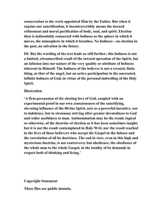 consecration to the work appointed Him by the Father. But when it
enjoins our sanctification, it incontrovertibly means the inward
refinement and moral purification of body, soul, and spirit. Election
then is indissolubly connected with holiness as the sphere in which it
moves, the atmosphere in which it breathes. No holiness—no election in
the past, no salvation in the future.
III. But the wording of the text leads us still further; this holiness is not
a limited, circumscribed result of the inward operation of the Spirit, but
an infusion into our nature of the very quality or attribute of holiness
inherent in Himself. The holiness of the believer is not a created, finite
thing, as that of the angel, but an active participation in the uncreated,
infinite holiness of God, in virtue of the personal indwelling of the Holy
Spirit.
Illustration
‘A firm persuasion of the electing love of God, coupled with an
experimental proof in our own consciousness of the sanctifying,
elevating influence of the Divine Spirit, acts as a powerful incentive, not
to indolence, but to strenuous striving after greater devotedness to God
and wider usefulness to man. Antinomianism may be the result, logical
or otherwise, of the doctrine of election as it has been sometimes taught;
but it is not the result contemplated in Holy Writ, nor the result reached
in the lives of those believers who accept the Gospel in the fulness and
the correlation of all its doctrines. The end in view, even in this high and
mysterious doctrine, is not controversy but obedience, the obedience of
the whole man to the whole Gospel, in the totality of its demands in
respect both of thinking and living.’
Copyright Statement
These files are public domain.
 