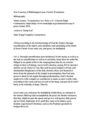 Text Courtesy of BibleSupport.com. Used by Permission.
Bibliography
Nisbet, James. "Commentary on 1 Peter 1:2". Church Pulpit
Commentary. https:https://www.studylight.org/commentaries/cpc/1-
peter-1.html. 1876.
return to 'Jump List'
John Trapp Complete Commentary
2 Elect according to the foreknowledge of God the Father, through
sanctification of the Spirit, unto obedience and sprinkling of the blood
of Jesus Christ: Grace unto you, and peace, be multiplied.
Ver. 2. Through sanctification unto obedience] To the means as well as to
the end, to sanctification as well as to salvation. Some there be (saith Mr
Philpot in an epistle of his to the congregation) that for an extreme
refuge in their evil doings, run to God’s election, saying, If I be elected I
shall be saved, whatever I do. But such be great tempters of God, and
abominable blasphemers of his holy election; these cast themselves
down from the pinnacle of the temple in presumption, that God may
preserve them by his angels through predestination. God’s election
ought to be with a simple eye considered, to make us more warily walk
according to his word, and not set cock in the hoop, and put all on God’s
back, to do wickedly at large. Thus he.
Grace unto you, and peace be multiplied] πληθυνθειη, or, enlarged to
the utmost, filled up and accomplished. He prays for further measures,
that they might be past the spoon and get to a well grown, fully grown
age in Christ, Ephesians 4:13, until they came to be fathers, gray
headed, experienced Christians, such as the Psalmist speaketh of,
Psalms 90:12-14.
 