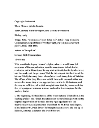 Copyright Statement
These files are public domain.
Text Courtesy of BibleSupport.com. Used by Permission.
Bibliography
Trapp, John. "Commentary on 1 Peter 1:2". John Trapp Complete
Commentary. https:https://www.studylight.org/commentaries/jtc/1-
peter-1.html. 1865-1868.
return to 'Jump List'
Sermon Bible Commentary
1 Peter 1:2
Who would take happy views of religion, whoever would have full
assurance of his own salvation, must be accustomed to look for his
evidences, not in himself, nor in any abstract truth, but in the character,
and the work, and the person of God. In this respect, the doctrine of the
blessed Trinity is a very tower of confidence and strength to a Christian.
The offices of the Holy Three are so full, they so fit into each other and
make a harmony, they are so appropriate, each in its distinctness, and
they are so sufficient, all in their completeness, that they seem made for
this very purpose: to assure a man's soul and to leave no place for the
weakest doubt.
I. The beginning, the foundation, of the whole scheme of salvation, is the
electing grace of the Father. The election of the saved ranges without the
slightest reprobation of the lost; and the right application of the
doctrine is always an application of comfort. So St. Peter here implies,
in like manner St. Paul, always to strengthen and assure, and stir up to
holiness, afflicted Churches and tried believers.
 