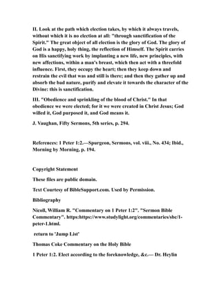 II. Look at the path which election takes, by which it always travels,
without which it is no election at all: "through sanctification of the
Spirit." The great object of all election is the glory of God. The glory of
God is a happy, holy thing, the reflection of Himself. The Spirit carries
on His sanctifying work by implanting a new life, new principles, with
new affections, within a man's breast, which then act with a threefold
influence. First, they occupy the heart; then they keep down and
restrain the evil that was and still is there; and then they gather up and
absorb the bad nature, purify and elevate it towards the character of the
Divine: this is sanctification.
III. "Obedience and sprinkling of the blood of Christ." In that
obedience we were elected; for it we were created in Christ Jesus; God
willed it, God purposed it, and God means it.
J. Vaughan, Fifty Sermons, 5th series, p. 294.
References: 1 Peter 1:2.—Spurgeon, Sermons, vol. viii., No. 434; Ibid.,
Morning by Morning, p. 194.
Copyright Statement
These files are public domain.
Text Courtesy of BibleSupport.com. Used by Permission.
Bibliography
Nicoll, William R. "Commentary on 1 Peter 1:2". "Sermon Bible
Commentary". https:https://www.studylight.org/commentaries/sbc/1-
peter-1.html.
return to 'Jump List'
Thomas Coke Commentary on the Holy Bible
1 Peter 1:2. Elect according to the foreknowledge, &c.— Dr. Heylin
 