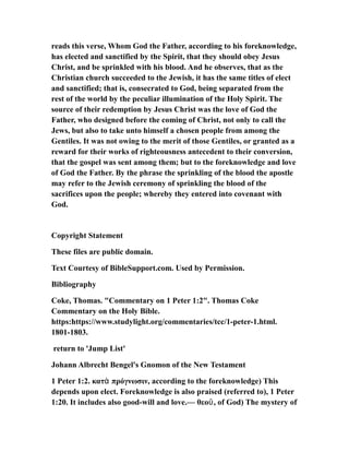 reads this verse, Whom God the Father, according to his foreknowledge,
has elected and sanctified by the Spirit, that they should obey Jesus
Christ, and be sprinkled with his blood. And he observes, that as the
Christian church succeeded to the Jewish, it has the same titles of elect
and sanctified; that is, consecrated to God, being separated from the
rest of the world by the peculiar illumination of the Holy Spirit. The
source of their redemption by Jesus Christ was the love of God the
Father, who designed before the coming of Christ, not only to call the
Jews, but also to take unto himself a chosen people from among the
Gentiles. It was not owing to the merit of those Gentiles, or granted as a
reward for their works of righteousness antecedent to their conversion,
that the gospel was sent among them; but to the foreknowledge and love
of God the Father. By the phrase the sprinkling of the blood the apostle
may refer to the Jewish ceremony of sprinkling the blood of the
sacrifices upon the people; whereby they entered into covenant with
God.
Copyright Statement
These files are public domain.
Text Courtesy of BibleSupport.com. Used by Permission.
Bibliography
Coke, Thomas. "Commentary on 1 Peter 1:2". Thomas Coke
Commentary on the Holy Bible.
https:https://www.studylight.org/commentaries/tcc/1-peter-1.html.
1801-1803.
return to 'Jump List'
Johann Albrecht Bengel's Gnomon of the New Testament
1 Peter 1:2. κατ πρόγνωσιν, according to the foreknowledge) Thisὰ
depends upon elect. Foreknowledge is also praised (referred to), 1 Peter
1:20. It includes also good-will and love.— θεο , of God) The mystery ofῦ
 