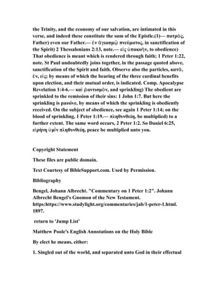 the Trinity, and the economy of our salvation, are intimated in this
verse, and indeed these constitute the sum of the Epistle.(1)— πατρ ς,ὸ
Father) even our Father.— ν γιασμ πνεύματος, in sanctification ofἐ ἁ ῷ
the Spirit) 2 Thessalonians 2:13, note.— ε ς πακο ν, to obedience)ἰ ὑ ὴ
That obedience is meant which is rendered through faith; 1 Peter 1:22,
note. St Paul undoubtedly joins together, in the passage quoted above,
sanctification of the Spirit and faith. Observe also the particles, κατ ,ὰ
ν, ε ς; by means of which the bearing of the three cardinal benefitsἐ ἰ
upon election, and their mutual order, is indicated. Comp. Apocalypse
Revelation 1:4-6.— κα αντισμ ν, and sprinkling) The obedient areὶ ῥ ὸ
sprinkled to the remission of their sins: 1 John 1:7. But here the
sprinkling is passive, by means of which the sprinkling is obediently
received. On the subject of obedience, see again 1 Peter 1:14; on the
blood of sprinkling, 1 Peter 1:19.— πληθυνθείη, be multiplied) to a
further extent. The same word occurs, 2 Peter 1:2. So Daniel 6:25,
ε ρήνη μ ν πληθυνθείη, peace be multiplied unto you.ἰ ὑ ῖ
Copyright Statement
These files are public domain.
Text Courtesy of BibleSupport.com. Used by Permission.
Bibliography
Bengel, Johann Albrecht. "Commentary on 1 Peter 1:2". Johann
Albrecht Bengel's Gnomon of the New Testament.
https:https://www.studylight.org/commentaries/jab/1-peter-1.html.
1897.
return to 'Jump List'
Matthew Poole's English Annotations on the Holy Bible
By elect he means, either:
1. Singled out of the world, and separated unto God in their effectual
 