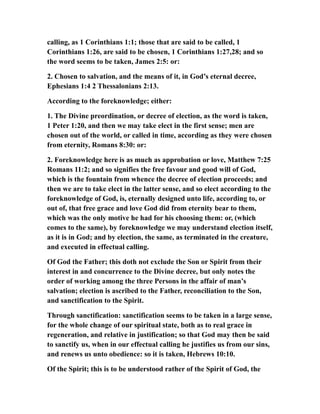 calling, as 1 Corinthians 1:1; those that are said to be called, 1
Corinthians 1:26, are said to be chosen, 1 Corinthians 1:27,28; and so
the word seems to be taken, James 2:5: or:
2. Chosen to salvation, and the means of it, in God’s eternal decree,
Ephesians 1:4 2 Thessalonians 2:13.
According to the foreknowledge; either:
1. The Divine preordination, or decree of election, as the word is taken,
1 Peter 1:20, and then we may take elect in the first sense; men are
chosen out of the world, or called in time, according as they were chosen
from eternity, Romans 8:30: or:
2. Foreknowledge here is as much as approbation or love, Matthew 7:25
Romans 11:2; and so signifies the free favour and good will of God,
which is the fountain from whence the decree of election proceeds; and
then we are to take elect in the latter sense, and so elect according to the
foreknowledge of God, is, eternally designed unto life, according to, or
out of, that free grace and love God did from eternity bear to them,
which was the only motive he had for his choosing them: or, (which
comes to the same), by foreknowledge we may understand election itself,
as it is in God; and by election, the same, as terminated in the creature,
and executed in effectual calling.
Of God the Father; this doth not exclude the Son or Spirit from their
interest in and concurrence to the Divine decree, but only notes the
order of working among the three Persons in the affair of man’s
salvation; election is ascribed to the Father, reconciliation to the Son,
and sanctification to the Spirit.
Through sanctification: sanctification seems to be taken in a large sense,
for the whole change of our spiritual state, both as to real grace in
regeneration, and relative in justification; so that God may then be said
to sanctify us, when in our effectual calling he justifies us from our sins,
and renews us unto obedience: so it is taken, Hebrews 10:10.
Of the Spirit; this is to be understood rather of the Spirit of God, the
 