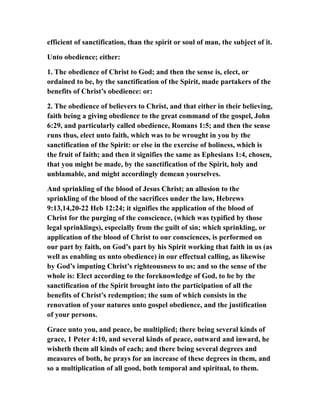 efficient of sanctification, than the spirit or soul of man, the subject of it.
Unto obedience; either:
1. The obedience of Christ to God; and then the sense is, elect, or
ordained to be, by the sanctification of the Spirit, made partakers of the
benefits of Christ’s obedience: or:
2. The obedience of believers to Christ, and that either in their believing,
faith being a giving obedience to the great command of the gospel, John
6:29, and particularly called obedience, Romans 1:5; and then the sense
runs thus, elect unto faith, which was to be wrought in you by the
sanctification of the Spirit: or else in the exercise of holiness, which is
the fruit of faith; and then it signifies the same as Ephesians 1:4, chosen,
that you might be made, by the sanctification of the Spirit, holy and
unblamable, and might accordingly demean yourselves.
And sprinkling of the blood of Jesus Christ; an allusion to the
sprinkling of the blood of the sacrifices under the law, Hebrews
9:13,14,20-22 Heb 12:24; it signifies the application of the blood of
Christ for the purging of the conscience, (which was typified by those
legal sprinklings), especially from the guilt of sin; which sprinkling, or
application of the blood of Christ to our consciences, is performed on
our part by faith, on God’s part by his Spirit working that faith in us (as
well as enabling us unto obedience) in our effectual calling, as likewise
by God’s imputing Christ’s righteousness to us; and so the sense of the
whole is: Elect according to the foreknowledge of God, to be by the
sanctification of the Spirit brought into the participation of all the
benefits of Christ’s redemption; the sum of which consists in the
renovation of your natures unto gospel obedience, and the justification
of your persons.
Grace unto you, and peace, be multiplied; there being several kinds of
grace, 1 Peter 4:10, and several kinds of peace, outward and inward, he
wisheth them all kinds of each; and there being several degrees and
measures of both, he prays for an increase of these degrees in them, and
so a multiplication of all good, both temporal and spiritual, to them.
 