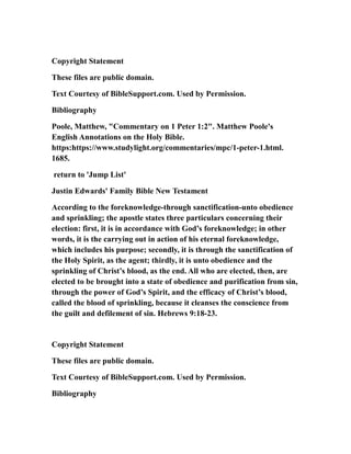 Copyright Statement
These files are public domain.
Text Courtesy of BibleSupport.com. Used by Permission.
Bibliography
Poole, Matthew, "Commentary on 1 Peter 1:2". Matthew Poole's
English Annotations on the Holy Bible.
https:https://www.studylight.org/commentaries/mpc/1-peter-1.html.
1685.
return to 'Jump List'
Justin Edwards' Family Bible New Testament
According to the foreknowledge-through sanctification-unto obedience
and sprinkling; the apostle states three particulars concerning their
election: first, it is in accordance with God’s foreknowledge; in other
words, it is the carrying out in action of his eternal foreknowledge,
which includes his purpose; secondly, it is through the sanctification of
the Holy Spirit, as the agent; thirdly, it is unto obedience and the
sprinkling of Christ’s blood, as the end. All who are elected, then, are
elected to be brought into a state of obedience and purification from sin,
through the power of God’s Spirit, and the efficacy of Christ’s blood,
called the blood of sprinkling, because it cleanses the conscience from
the guilt and defilement of sin. Hebrews 9:18-23.
Copyright Statement
These files are public domain.
Text Courtesy of BibleSupport.com. Used by Permission.
Bibliography
 