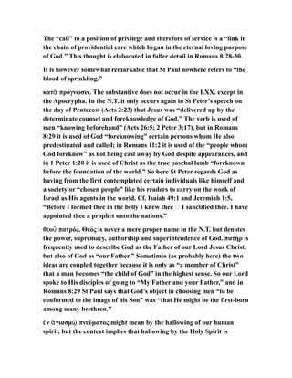 The “call” to a position of privilege and therefore of service is a “link in
the chain of providential care which began in the eternal loving purpose
of God.” This thought is elaborated in fuller detail in Romans 8:28-30.
It is however somewhat remarkable that St Paul nowhere refers to “the
blood of sprinkling.”
κατ πρόγνωσιν. The substantive does not occur in the LXX. except inὰ
the Apocrypha. In the N.T. it only occurs again in St Peter’s speech on
the day of Pentecost (Acts 2:23) that Jesus was “delivered up by the
determinate counsel and foreknowledge of God.” The verb is used of
men “knowing beforehand” (Acts 26:5; 2 Peter 3:17), but in Romans
8:29 it is used of God “foreknowing” certain persons whom He also
predestinated and called; in Romans 11:2 it is used of the “people whom
God foreknew” as not being cast away by God despite appearances, and
in 1 Peter 1:20 it is used of Christ as the true paschal lamb “foreknown
before the foundation of the world.” So here St Peter regards God as
having from the first contemplated certain individuals like himself and
a society or “chosen people” like his readers to carry on the work of
Israel as His agents in the world. Cf. Isaiah 49:1 and Jeremiah 1:5,
“Before I formed thee in the belly I knew thee … I sanctified thee. I have
appointed thee a prophet unto the nations.”
θεο πατρός. Θεός is never a mere proper name in the N.T. but denotesῦ
the power, supremacy, authorship and superintendence of God. πατήρ is
frequently used to describe God as the Father of our Lord Jesus Christ,
but also of God as “our Father.” Sometimes (as probably here) the two
ideas are coupled together because it is only as “a member of Christ”
that a man becomes “the child of God” in the highest sense. So our Lord
spoke to His disciples of going to “My Father and your Father,” and in
Romans 8:29 St Paul says that God’s object in choosing men “to be
conformed to the image of his Son” was “that He might be the first-born
among many brethren.”
ν γιασμ πνεύματος might mean by the hallowing of our humanἐ ἁ ῷ
spirit, but the context implies that hallowing by the Holy Spirit is
 