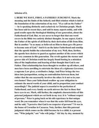 infusion of it.
I. HERE WE HAVE, FIRST, A FATHERLY JUDGMENT. Mark the
meaning and the limits of the fatherly and filial relation which is laid at
the foundation of the exhortation of my text. "If ye call on the Father"
— he is speaking distinctly and exclusively to Christian people. Much
has been said in recent days, and said in many aspects nobly, and with
good results upon the theological thinking of our generation, about the
Fatherhood of God. But, we are never to forget that that one word
covers in the Bible two entirely distinct thoughts. In one aspect, God is
the Father of the spirits of all flesh by their derivation of life from Him.
But in another "to as many as believed on Him to them gave He power
to become sons of God." And it is on the latter Fatherhood and sonship
that the apostle builds the exhortation of my text. Well, then, further,
the apostle here desires to guard us against another of the errors which
are very common in this generation. The revolt against the sterner and
graver side of Christian truth has largely found footing in a mistaken
idea of the implications and bearing of that thought that God is our
Father. That relationship has been thought to swallow up all others, and
men have been unwilling to entertain the ideas of a righteous Governor,
a supreme Law giver, a retributive Judge. And Peter brings the two
ideas into juxtaposition, seeing no contradiction between them, but
rather that the one necessarily involves the other. Is it not so in your
own homes? Does your fatherhood swallow up your obligation to
estimate the moral worth of your child, and to proportion your conduct
accordingly? The judicial aspect is essential to the perfection of
Fatherhood; and every family on earth mirrors the fact to those that
have eyes to see. Mark, still further, the emphatic characteristics of this
paternal judgment which are set forth in my text. It is "without respect
of persons." Peter is going back on his old experience in that unique
word. Do you remember when it was that the scales fell from his eyes,
and he said, "I perceive that God is no respecter of persons"? It was in
the house of Cornelius in Caesarea. Note, further, that this paternal
judgment which comes on the child because he is a child, is a present
one. "Who judgeth," not "who wilt judge." Ah! day by day, moment by
 