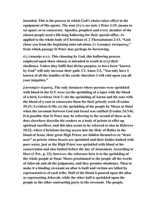 intended. This is the process in which God’s choice takes effect in the
equipment of His agents. The root ( γ-), see note 1 Peter 1:15, means toἁ
set apart, so to consecrate. Apostles, prophets and every member of the
chosen people need a life-long hallowing for their special office. As
applied to the whole body of Christians cf. 2 Thessalonians 2:13, “God
chose you from the beginning unto salvation, ν γιασμ πνεύματος,”ἐ ἁ ῷ
from which passage St Peter may perhaps be borrowing.
ε ς πακοήν κ.τ.λ. This choosing by God, this hallowing processἰ ὑ
employed upon those chosen, is intended to result in (ε ς) theirἰ
obedience. Unless they fulfil that divine purpose, to have been “known
by God” will only increase their guilt. Cf. Amos 3:2, “You only have I
known of all the families of the earth: therefore I will visit upon you all
your iniquities.”
αντισμ ν α ματος. The only instances where persons were sprinkledῥ ὸ ἵ
with blood in the O.T. were (a) the sprinkling of a leper with the blood
of a bird, Leviticus 14:6-7; (b) the sprinkling of Aaron and his sons with
the blood of a ram to consecrate them for their priestly work (Exodus
29:21; Leviticus 8:30); (c) the sprinkling of the people by Moses at Sinai
when the covenant between God and Israel was ratified (Exodus 24:3-8).
It is possible that St Peter may be referring to the second of these as he
does elsewhere describe his readers as a body of priests to offer up
spiritual sacrifices, and this idea seems to be referred to also in Hebrews
10:22, where Christians having access into the Holy of Holies in the
blood of Jesus, their great High Priest, are bidden themselves to “draw
near” as priests whose hearts are sprinkled and their bodies bathed with
pure water, just as the High Priest was sprinkled with blood at his
consecration and also bathed before the day of Atonement. According to
Hort (1 Pet., p. 23), however, the reference here is to the sprinkling of
the whole people at Sinai. Moses proclaimed to the people all the words
of Jehovah and all the judgments, and they promise obedience. Then to
make it a binding covenant an altar is built and victims are killed by
representatives of each tribe. Half of the blood is poured upon the altar
as representing Jehovah, while the other half is sprinkled upon the
people as the other contracting party in the covenant. The people,
 
