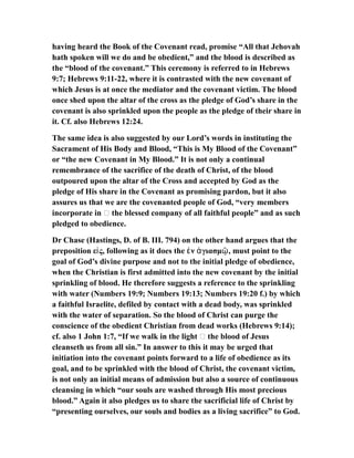 having heard the Book of the Covenant read, promise “All that Jehovah
hath spoken will we do and be obedient,” and the blood is described as
the “blood of the covenant.” This ceremony is referred to in Hebrews
9:7; Hebrews 9:11-22, where it is contrasted with the new covenant of
which Jesus is at once the mediator and the covenant victim. The blood
once shed upon the altar of the cross as the pledge of God’s share in the
covenant is also sprinkled upon the people as the pledge of their share in
it. Cf. also Hebrews 12:24.
The same idea is also suggested by our Lord’s words in instituting the
Sacrament of His Body and Blood, “This is My Blood of the Covenant”
or “the new Covenant in My Blood.” It is not only a continual
remembrance of the sacrifice of the death of Christ, of the blood
outpoured upon the altar of the Cross and accepted by God as the
pledge of His share in the Covenant as promising pardon, but it also
assures us that we are the covenanted people of God, “very members
incorporate in … the blessed company of all faithful people” and as such
pledged to obedience.
Dr Chase (Hastings, D. of B. III. 794) on the other hand argues that the
preposition ε ς, following as it does the ν γιασμ , must point to theἰ ἐ ἁ ῷ
goal of God’s divine purpose and not to the initial pledge of obedience,
when the Christian is first admitted into the new covenant by the initial
sprinkling of blood. He therefore suggests a reference to the sprinkling
with water (Numbers 19:9; Numbers 19:13; Numbers 19:20 f.) by which
a faithful Israelite, defiled by contact with a dead body, was sprinkled
with the water of separation. So the blood of Christ can purge the
conscience of the obedient Christian from dead works (Hebrews 9:14);
cf. also 1 John 1:7, “If we walk in the light … the blood of Jesus
cleanseth us from all sin.” In answer to this it may be urged that
initiation into the covenant points forward to a life of obedience as its
goal, and to be sprinkled with the blood of Christ, the covenant victim,
is not only an initial means of admission but also a source of continuous
cleansing in which “our souls are washed through His most precious
blood.” Again it also pledges us to share the sacrificial life of Christ by
“presenting ourselves, our souls and bodies as a living sacrifice” to God.
 