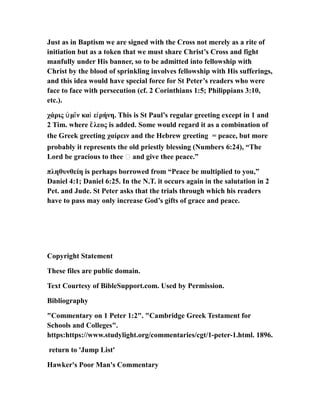Just as in Baptism we are signed with the Cross not merely as a rite of
initiation but as a token that we must share Christ’s Cross and fight
manfully under His banner, so to be admitted into fellowship with
Christ by the blood of sprinkling involves fellowship with His sufferings,
and this idea would have special force for St Peter’s readers who were
face to face with persecution (cf. 2 Corinthians 1:5; Philippians 3:10,
etc.).
χάρις μ ν κα ε ρήνη. This is St Paul’s regular greeting except in 1 andὑ ῖ ὶ ἰ
2 Tim. where λεος is added. Some would regard it as a combination ofἔ
the Greek greeting χαίρειν and the Hebrew greeting = peace, but more
probably it represents the old priestly blessing (Numbers 6:24), “The
Lord be gracious to thee … and give thee peace.”
πληθυνθείη is perhaps borrowed from “Peace be multiplied to you,”
Daniel 4:1; Daniel 6:25. In the N.T. it occurs again in the salutation in 2
Pet. and Jude. St Peter asks that the trials through which his readers
have to pass may only increase God’s gifts of grace and peace.
Copyright Statement
These files are public domain.
Text Courtesy of BibleSupport.com. Used by Permission.
Bibliography
"Commentary on 1 Peter 1:2". "Cambridge Greek Testament for
Schools and Colleges".
https:https://www.studylight.org/commentaries/cgt/1-peter-1.html. 1896.
return to 'Jump List'
Hawker's Poor Man's Commentary
 