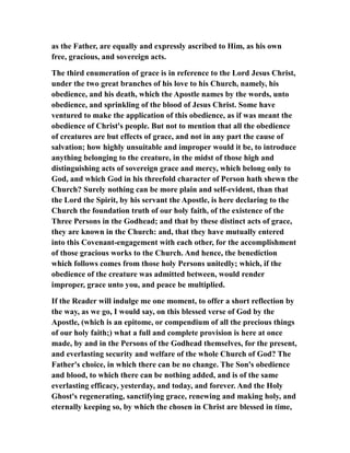 as the Father, are equally and expressly ascribed to Him, as his own
free, gracious, and sovereign acts.
The third enumeration of grace is in reference to the Lord Jesus Christ,
under the two great branches of his love to his Church, namely, his
obedience, and his death, which the Apostle names by the words, unto
obedience, and sprinkling of the blood of Jesus Christ. Some have
ventured to make the application of this obedience, as if was meant the
obedience of Christ's people. But not to mention that all the obedience
of creatures are but effects of grace, and not in any part the cause of
salvation; how highly unsuitable and improper would it be, to introduce
anything belonging to the creature, in the midst of those high and
distinguishing acts of sovereign grace and mercy, which belong only to
God, and which God in his threefold character of Person hath shewn the
Church? Surely nothing can be more plain and self-evident, than that
the Lord the Spirit, by his servant the Apostle, is here declaring to the
Church the foundation truth of our holy faith, of the existence of the
Three Persons in the Godhead; and that by these distinct acts of grace,
they are known in the Church: and, that they have mutually entered
into this Covenant-engagement with each other, for the accomplishment
of those gracious works to the Church. And hence, the benediction
which follows comes from those holy Persons unitedly; which, if the
obedience of the creature was admitted between, would render
improper, grace unto you, and peace be multiplied.
If the Reader will indulge me one moment, to offer a short reflection by
the way, as we go, I would say, on this blessed verse of God by the
Apostle, (which is an epitome, or compendium of all the precious things
of our holy faith;) what a full and complete provision is here at once
made, by and in the Persons of the Godhead themselves, for the present,
and everlasting security and welfare of the whole Church of God? The
Father's choice, in which there can be no change. The Son's obedience
and blood, to which there can be nothing added, and is of the same
everlasting efficacy, yesterday, and today, and forever. And the Holy
Ghost's regenerating, sanctifying grace, renewing and making holy, and
eternally keeping so, by which the chosen in Christ are blessed in time,
 