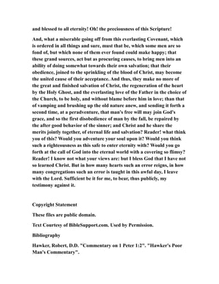 and blessed to all eternity! Oh! the preciousness of this Scripture!
And, what a miserable going off from this everlasting Covenant, which
is ordered in all things and sure, must that be, which some men are so
fond of, but which none of them ever found could make happy; that
these grand sources, act but as procuring causes, to bring men into an
ability of doing somewhat towards their own salvation; that their
obedience, joined to the sprinkling of the blood of Christ, may become
the united cause of their acceptance. And thus, they make no more of
the great and finished salvation of Christ, the regeneration of the heart
by the Holy Ghost, and the everlasting love of the Father in the choice of
the Church, to be holy, and without blame before him in love; than that
of vamping and brushing up the old nature anew, and sending it forth a
second time, at a peradventure, that man's free will may join God's
grace, and so the first disobedience of man by the fall, be repaired by
the after good behavior of the sinner; and Christ and he share the
merits jointly together, of eternal life and salvation? Reader! what think
you of this? Would you adventure your soul upon it? Would you think
such a righteousness as this safe to enter eternity with? Would you go
forth at the call of God into the eternal world with a covering so flimsy?
Reader! I know not what your views are: but I bless God that I have not
so learned Christ. But in how many hearts such an error reigns, in how
many congregations such an error is taught in this awful day, I leave
with the Lord. Sufficient be it for me, to bear, thus publicly, my
testimony against it.
Copyright Statement
These files are public domain.
Text Courtesy of BibleSupport.com. Used by Permission.
Bibliography
Hawker, Robert, D.D. "Commentary on 1 Peter 1:2". "Hawker's Poor
Man's Commentary".
 