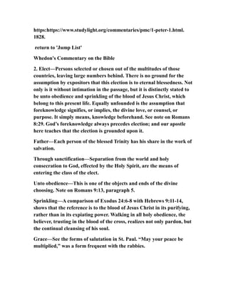 https:https://www.studylight.org/commentaries/pmc/1-peter-1.html.
1828.
return to 'Jump List'
Whedon's Commentary on the Bible
2. Elect—Persons selected or chosen out of the multitudes of those
countries, leaving large numbers behind. There is no ground for the
assumption by expositors that this election is to eternal blessedness. Not
only is it without intimation in the passage, but it is distinctly stated to
be unto obedience and sprinkling of the blood of Jesus Christ, which
belong to this present life. Equally unfounded is the assumption that
foreknowledge signifies, or implies, the divine love, or counsel, or
purpose. It simply means, knowledge beforehand. See note on Romans
8:29. God’s foreknowledge always precedes election; and our apostle
here teaches that the election is grounded upon it.
Father—Each person of the blessed Trinity has his share in the work of
salvation.
Through sanctification—Separation from the world and holy
consecration to God, effected by the Holy Spirit, are the means of
entering the class of the elect.
Unto obedience—This is one of the objects and ends of the divine
choosing. Note on Romans 9:13, paragraph 5.
Sprinkling—A comparison of Exodus 24:6-8 with Hebrews 9:11-14,
shows that the reference is to the blood of Jesus Christ in its purifying,
rather than in its expiating power. Walking in all holy obedience, the
believer, trusting in the blood of the cross, realizes not only pardon, but
the continual cleansing of his soul.
Grace—See the forms of salutation in St. Paul. “May your peace be
multiplied,” was a form frequent with the rabbies.
 