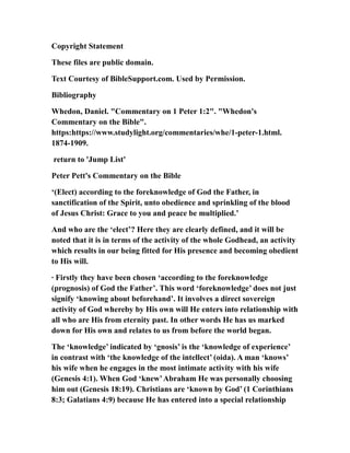 Copyright Statement
These files are public domain.
Text Courtesy of BibleSupport.com. Used by Permission.
Bibliography
Whedon, Daniel. "Commentary on 1 Peter 1:2". "Whedon's
Commentary on the Bible".
https:https://www.studylight.org/commentaries/whe/1-peter-1.html.
1874-1909.
return to 'Jump List'
Peter Pett's Commentary on the Bible
‘(Elect) according to the foreknowledge of God the Father, in
sanctification of the Spirit, unto obedience and sprinkling of the blood
of Jesus Christ: Grace to you and peace be multiplied.’
And who are the ‘elect’? Here they are clearly defined, and it will be
noted that it is in terms of the activity of the whole Godhead, an activity
which results in our being fitted for His presence and becoming obedient
to His will.
· Firstly they have been chosen ‘according to the foreknowledge
(prognosis) of God the Father’. This word ‘foreknowledge’ does not just
signify ‘knowing about beforehand’. It involves a direct sovereign
activity of God whereby by His own will He enters into relationship with
all who are His from eternity past. In other words He has us marked
down for His own and relates to us from before the world began.
The ‘knowledge’ indicated by ‘gnosis’ is the ‘knowledge of experience’
in contrast with ‘the knowledge of the intellect’ (oida). A man ‘knows’
his wife when he engages in the most intimate activity with his wife
(Genesis 4:1). When God ‘knew’Abraham He was personally choosing
him out (Genesis 18:19). Christians are ‘known by God’ (1 Corinthians
8:3; Galatians 4:9) because He has entered into a special relationship
 