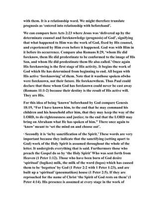 with them. It is a relationship word. We might therefore translate
prognosis as ‘entered into relationship with beforehand’.
We can compare here Acts 2:23 where Jesus was ‘delivered up by the
determinate counsel and foreknowledge (prognosis) of God’, signifying
that what happened to Him was the work of God, fixed by His counsel,
and experienced by Him even before it happened. God was with Him in
it before its occurrence. Compare also Romans 8:29, ‘whom He did
foreknow, them He did predestinate to be conformed to the image of His
Son, and whom He did predestinate them He also called.’ Once again
His foreknowing is the first stage of His activity. It begins the work of
God which He has determined from beginning to end. All began with
His active ‘foreknowing’ of them. Note that it wasthose spoken ofwho
were foreknown, not their future. He foreknewthem. Thus Paul could
declare that those whom God has foreknown could never be cast away
(Romans 11:1-2) because their destiny is the result of His active will.
They are His.
For this idea of being ‘known’ beforehand by God compare Genesis
18:19, “For I have known him, to the end that he may command his
children and his household after him, that they may keep the way of the
LORD, to do righteousness and justice; to the end that the LORD may
bring on Abraham what He has spoken of him.” There once again to
‘know’ meant to ‘set the mind on and choose out’.
· Secondly it is ‘in/by sanctification of the Spirit.’ These words are very
important because they indicate that the sanctifying (setting apart to
God) work of the Holy Spirit is assumed throughout the whole of the
letter. It undergirds everything that is said. Furthermore those who
preach the Gospel do so by ‘the Holy Spirit’ Who was sent forth from
Heaven (1 Peter 1:12). Those who have been born of God desire
‘spiritual’ (logikos) milk, the milk of the word (logos) which has caused
them to be ‘begotten’ by God (1 Peter 2:2 with 1 Peter 1:23), and are
built up a ‘spiritual’ (pneumatikos) house (1 Peter 2:5). If they are
reproached for the name of Christ ‘the Spirit of God rests on them’ (1
Peter 4:14). His presence is assumed at every stage in the work of
 