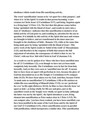 obedience which results from His sanctifying activity.
The word ‘sanctification’ means to be ‘set apart for a holy purpose’, and
where it is ‘of the Spirit’ it results in that person becoming ‘a new
creature in Christ Jesus’ (2 Corinthians 5:17), and being ‘begotten again
to a living hope’ (1 Peter 1:3). The fact that this phrase comes before
being ‘sprinkled with the blood of Jesus’, and results in entry into a
state of ‘obedience’, indicates that this sanctification is inclusive of an
initial activity of God prior to, and resulting in, salvation for the one in
question. It is initially by this activity of the Spirit that men and women
are brought to believe, and are transformed in the inner man (are
brought to the obedience of faith - Romans 1:5), while at the same time
being made pure by being ‘sprinkled with the blood of Jesus’. This
active work of the Spirit results in ‘belief of the truth’ (2 Thessalonians
2:13), and therefore in the response of faith that ensures the full
enjoyment of salvation, the consequence of which is that we are ‘in
Christ’, with our lives ‘hid with Christ in God’ (Colossians 3:4).
As a result we can be spoken of as ‘those who have been sanctified once
for all’ (1 Corinthians 1:2), even though we have not yet been made
completely holy inwardly. The Corinthians were in fact far from holy
inwardly. And yet they were seen as ‘sanctified once for all’. It means
that we have been set apart with perfection in view, because the glory of
God has descended on us as His Temple (1 Corinthians 6:19; compare
John 14:23). We have been taken over by God. And thus, because Christ
‘is made unto us sanctification’ (1 Corinthians 1:30) as He encloses us
within His own sanctifying of Himself (John 17:19), we are ‘perfected
for ever’ in His sight (Hebrews 10:14). In Him we have thereby been ‘set
apart as holy’, as being wholly for His use and glory, just as the
sanctified vessels in the Temple were wholly set apart as holy (although
the latter was not by the Spirit’, the Spirit introduces a new, living
element into sanctification as Peter makes clear in 1 Peter 1:3-5). We
can compare also, ‘you have been washed, you have been sanctified, you
have been justified in the name of the Lord Jesus and by the Spirit of
our God’ (1 Corinthians 6:11), where sanctification occurs in parallel
with justification, which incorporates a similar idea. This sanctification
 