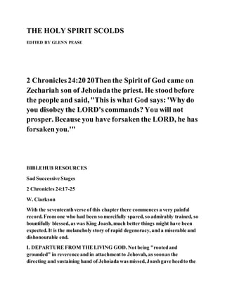 THE HOLY SPIRIT SCOLDS
EDITED BY GLENN PEASE
2 Chronicles24:20 20Thenthe Spiritof God came on
Zechariah son of Jehoiadathe priest. He stoodbefore
the people and said, "This is what God says: 'Why do
you disobey the LORD's commands? You will not
prosper. Because you have forsakenthe LORD, he has
forsakenyou.'"
BIBLEHUB RESOURCES
Sad Successive Stages
2 Chronicles 24:17-25
W. Clarkson
With the seventeenthverse of this chapter there commences a very painful
record. From one who had been so mercifully spared, so admirably trained, so
bountifully blessed, as was King Joash, much better things might have been
expected. It is the melancholy story of rapid degeneracy, and a miserable and
dishonourable end.
I. DEPARTURE FROM THE LIVING GOD. Not being "rootedand
grounded" in reverence and in attachmentto Jehovah, as soonas the
directing and sustaining hand of Jehoiada was missed, Joashgave heedto the
 