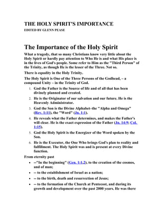 THE HOLY SPIRIT'S IMPORTANCE
EDITED BY GLENN PEASE
The Importance of the Holy Spirit
What a tragedy, that so many Christians know very little about the
Holy Spirit or hardly pay attention to Who He is and what His place is
in the lives of God's people. Some refer to Him as the "Third Person" of
the Trinity, as though He is the lesser of the Three. Not so.
There is equality in the Holy Trinity.
The Holy Spirit is One of the Three Persons of the Godhead, – a
compound Unity – in the Trinity of God.
1. God the Father is the Source of life and of all that has been
divinely planned and created.
2. He is the Originator of our salvation and our future. He is the
Heavenly Administrator.
3. God the Son is the Divine Alphabet–the "Alpha and Omega"
(Rev. 1:11), the "Word" (Jn. 1:1).
4. He reveals what the Father determines, and makes the Father's
will clear. He is the exact expression of the Father (Jn. 14:9; Col.
1:15).
5. God the Holy Spirit is the Energizer of the Word spoken by the
Son.
6. He is the Executor, the One Who brings God's plan to reality and
fulfillment. The Holy Spirit was and is present at every Divine
function.
From eternity past
• --"In the beginning" (Gen. 1:1,2), to the creation of the cosmos,
and of man;
• -- to the establishment of Israel as a nation;
• -- to the birth, death and resurrection of Jesus;
• -- to the formation of the Church at Pentecost, and during its
growth and development over the past 2000 years. He was there
 