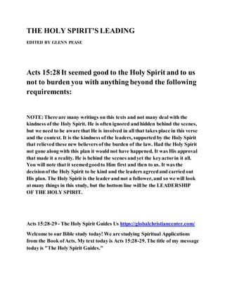 THE HOLY SPIRIT'S LEADING
EDITED BY GLENN PEASE
Acts 15:28 It seemed good to the Holy Spirit and to us
not to burden you with anything beyond the following
requirements:
NOTE:There are many writings on this texts and not many deal with the
kindness of the Holy Spirit. He is often ignored and hidden behind the scenes,
but we need to be aware that He is involved in all that takes place in this verse
and the context. It is the kindness of the leaders, supported by the Holy Spirit
that relieved these new believers of the burden of the law. Had the Holy Spirit
not gone along with this plan it would not have happened. It was His approval
that made it a reality. He is behind the scenes andyet the keyactorin it all.
You will note that it seemedgoodto Him first and then to us. It was the
decisionof the Holy Spirit to be kind and the leaders agreedand carried out
His plan. The Holy Spirit is the leader and not a follower, and so we will look
at many things in this study, but the bottom line will be the LEADERSHIP
OF THE HOLY SPIRIT.
Acts 15:28-29 - The Holy Spirit Guides Us https://globalchristiancenter.com/
Welcome to our Bible study today! We are studying Spiritual Applications
from the Book ofActs. My text today is Acts 15:28-29. The title of my message
today is "The Holy Spirit Guides."
 