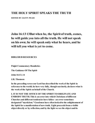 THE HOLY SPIRIT SPEAKS THE TRUTH
EDITED BY GLENN PEASE
John 16:13 13But when he, the Spiritof truth, comes,
he will guide you into all the truth. He will not speak
on his own; he will speak only what he hears, and he
will tell you what is yet to come.
BIBLEHUB RESOURCES
Pulpit Commentary Homiletics
The Guidance Of The Spirit
John 16:13, 14
J.R. Thomson
In the preceding verses our Lord has described the work of the Spirit in
reference to the world; he here very fully, though succinctly, declares what is
the work of the Spirit on behalf of the Church.
I. IT IS NOT THE OFFICE OF THE SPIRIT TO ORIGINATE AND
EMBODYTRUTH. This is an error into which Christians of different
Churches and different tendencies have fallen - an error sometimes
designated"mysticism." Goodmen have often lookedto the enlightenment of
the Spirit for a manifestation of new truth. Light proceeds from a visible
objectdirectly or by reflection, and by the light we see the object and its
 