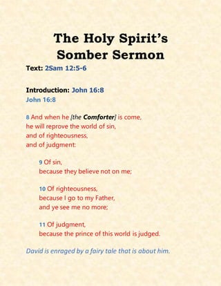 The Holy Spirit’s
Somber Sermon
Text: 2Sam 12:5-6
Introduction: John 16:8
John 16:8
8 And when he [the Comforter] is come,
he will reprove the world of sin,
and of righteousness,
and of judgment:
9 Of sin,
because they believe not on me;
10 Of righteousness,
because I go to my Father,
and ye see me no more;
11 Of judgment,
because the prince of this world is judged.
David is enraged by a fairy tale that is about him.
 