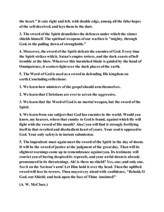 the heart." It cuts right and left, with double edge, among all the false hopes
of the self-deceived, and lays them in the dust.
3. The sword of the Spirit demolishes the defences under which the sinner
shields himself. The spiritual weapons ofour warfare is "mighty, through
God, to the pulling down of strongholds."
4. Moreover, the sword of the Spirit defeats the enemies of God. Every time
the Spirit strikes with it, Satan's empire totters, and the dark coasts ofhell
tremble at the blow. Wherever this burnished blade is guided by the hand of
Omnipotence, it scatters light over the dark places ofthe earth.
5. The Word of God is used as a sword in defending His kingdom on
earth.Concluding reflections:
1. We learn how ministers of the gospelshould arm themselves.
2. We learn that Christians are everto acton the aggressive.
3. We learn that the Word of God is no mortal weapon, but the sword of the
Spirit.
4. We learn from our subject that God has enemies in the world. Would you
know, my hearers, where that enmity to God is found, againstwhich He will
fight with the swordof His mouth? Alas! you will find it strongly fortifying
itself in that revolted and disobedient heart of yours. Your soul is opposedto
God. Your only safetyis in instant submission.
5. The impenitent must again meet the sword of the Spirit in the day of doom.
It will be the swordof justice at the judgment of the greatday. Then will its
slightestwarnings come up in remembrance againstyou. Its testimony will
convict you of having despisedits reproofs, and your awful doom is already
pronounced in its threatenings. Ah! is there no shield? Yes, one; and only one.
See it on the Saviour's arm! Let Him hold it over thy head. Then the uplifted
swordwill lose its terrors. Thou mayestcry aloud with confidence, "Behold, O
God, our Shield; and look upon the face of Thine Anointed!"
(A. W. McClure.)
 