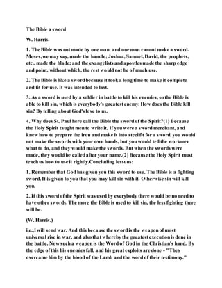The Bible a sword
W. Harris.
1. The Bible was not made by one man, and one man cannot make a sword.
Moses,we may say, made the handle; Joshua, Samuel, David, the prophets,
etc., made the blade; and the evangelists and apostles made the sharp edge
and point, without which, the rest would not be of much use.
2. The Bible is like a swordbecause it took a long time to make it complete
and fit for use. It was intended to last.
3. As a sword is used by a soldier in battle to kill his enemies, so the Bible is
able to kill sin, which is everybody's greatestenemy. How does the Bible kill
sin? By telling about God's love to us.
4. Why does St. Paul here callthe Bible the swordof the Spirit?(1) Because
the Holy Spirit taught men to write it. If you were a sword merchant, and
knew how to prepare the iron and make it into steelfit for a sword, you would
not make the swords with your own hands, but you would tell the workmen
what to do, and they would make the swords. But when the swords were
made, they would be calledafter your name.(2) Becausethe Holy Spirit must
teachus how to use it rightly.Concluding lessons:
1. Rememberthat God has given you this swordto use. The Bible is a fighting
sword. It is given to you that you may kill sin with it. Otherwise sin will kill
you.
2. If this swordof the Spirit was used by everybody there would be no need to
have other swords. The more the Bible is used to kill sin, the less fighting there
will be.
(W. Harris.)
i.e.,Iwill send war. And this because the swordis the weaponof most
universal rise in war, and also that whereby the greatestexecutionis done in
the battle. Now such a weaponis the Word of God in the Christian's hand. By
the edge of this his enemies fall, and his greatexploits are done - "They
overcame him by the blood of the Lamb and the word of their testimony."
 