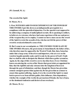 (W. Gurnall, M. A.)
The swordof the Spirit
D. Moore, M. A.
I. First, WITH REGARD TO OUR EXPERIENCE OF THE POWER OF
THIS SWORD. I put this down as an indispensable prerequisite to a
compliance with the apostolicalinjunction. Forthe apostle is not supposed to
be addressing a company of undisciplined recruits. He is speaking to soldiers,
to believers, to veterans, who have had some experience of the use and power
of the weapons they are to employ. I cannot see how a man can use the sword
of the Spirit to resist the assaults ofsin, who has not felt the powerof that
swordto awakenin himself a sense ofsin.
II. But I come to our secondpoint, or, THE ENEMIES TO BE SLAIN BY
THE SWORD. Ofcourse, the greatenemy is Satanhimself, the father of lies,
who therefore must be opposedby the Word of Truth. But, then, Satan has
under him a large army of deceivers and impostors, who are ever on the
watchto beguile unstable souls; and it is only by the powerof God's Truth
that we shall be able to dissipate the illusions which these gather around us.
Again, by the edge of this swordwe are to slayfalse fears. Every Christian
knows on entering the service ofhis Masterthat great trials are appointed for
him; that the rightful and only entrance into the kingdom of heaven is
through the gate of tribulation; and that, though his Masterhas given him
armour enough to protect him againstsin, He has given him no armour to
ensure him againstsuffering. Again, it is to the sword of the Spirit we must
look to preserve us from all false guides, false influence, false dependence,
whether the example of the world, the persuasionof friends, the fear of men,
or the dominant tendencies and desires of our own heart.
(D. Moore, M. A.)
 