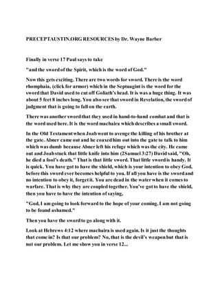 PRECEPTAUSTIN.ORG RESOURCES by Dr. Wayne Barber
Finally in verse 17 Paul says to take
"and the swordof the Spirit, which is the word of God."
Now this gets exciting. There are two words for sword. There is the word
rhomphaia, (click for armor) which in the Septuagint is the word for the
swordthat David used to cut off Goliath’s head. It is was a huge thing. It was
about 5 feet 8 inches long. You also see that sword in Revelation, the swordof
judgment that is going to fall on the earth.
There was another swordthat they used in hand-to-hand combat and that is
the word used here. It is the word machaira which describes a small sword.
In the Old Testamentwhen Joabwent to avenge the killing of his brother at
the gate. Abner came out and he coaxedhim out into the gate to talk to him
which was dumb because Abner left his refuge which was the city. He came
out and Joabstuck that little knife into him (2Samuel 3:27) David said, "Oh,
he died a fool’s death." That is that little sword. That little swordis handy. It
is quick. You have got to have the shield, which is your intention to obey God,
before this sword ever becomes helpful to you. If all you have is the swordand
no intention to obey it, forgetit. You are dead in the waterwhen it comes to
warfare. That is why they are coupled together. You’ve gotto have the shield,
then you have to have the intention of saying,
"God, I am going to look forward to the hope of your coming. I am not going
to be found ashamed."
Then you have the swordto go along with it.
Look at Hebrews 4:12 where machaira is used again. Is it just the thoughts
that come in? Is that our problem? No, that is the devil’s weaponbut that is
not our problem. Let me show you in verse 12...
 