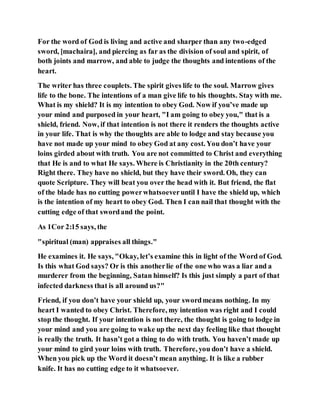 For the word of God is living and active and sharper than any two-edged
sword, [machaira], and piercing as far as the division of soul and spirit, of
both joints and marrow, and able to judge the thoughts and intentions of the
heart.
The writer has three couplets. The spirit gives life to the soul. Marrow gives
life to the bone. The intentions of a man give life to his thoughts. Stay with me.
What is my shield? It is my intention to obey God. Now if you’ve made up
your mind and purposed in your heart, "I am going to obey you," that is a
shield, friend. Now, if that intention is not there it renders the thoughts active
in your life. That is why the thoughts are able to lodge and stay because you
have not made up your mind to obey God at any cost. You don’t have your
loins girded about with truth. You are not committed to Christ and everything
that He is and to what He says. Where is Christianity in the 20th century?
Right there. They have no shield, but they have their sword. Oh, they can
quote Scripture. They will beat you over the head with it. But friend, the flat
of the blade has no cutting powerwhatsoeveruntil I have the shield up, which
is the intention of my heart to obey God. Then I can nail that thought with the
cutting edge of that swordand the point.
As 1Cor 2:15 says, the
"spiritual (man) appraises all things."
He examines it. He says, "Okay, let’s examine this in light of the Word of God.
Is this what God says? Or is this anotherlie of the one who was a liar and a
murderer from the beginning, Satan himself? Is this just simply a part of that
infected darkness that is all around us?"
Friend, if you don’t have your shield up, your swordmeans nothing. In my
heart I wanted to obey Christ. Therefore, my intention was right and I could
stop the thought. If your intention is not there, the thought is going to lodge in
your mind and you are going to wake up the next day feeling like that thought
is really the truth. It hasn’t got a thing to do with truth. You haven’t made up
your mind to gird your loins with truth. Therefore, you don’t have a shield.
When you pick up the Word it doesn’t mean anything. It is like a rubber
knife. It has no cutting edge to it whatsoever.
 