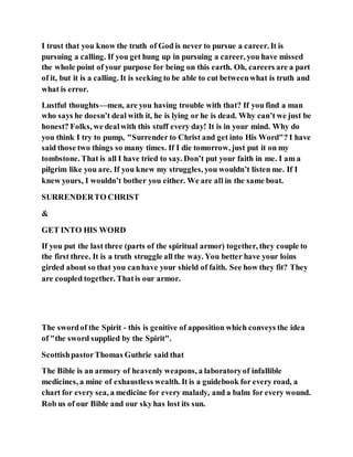 I trust that you know the truth of God is never to pursue a career. It is
pursuing a calling. If you get hung up in pursuing a career, you have missed
the whole point of your purpose for being on this earth. Oh, careers are a part
of it, but it is a calling. It is seeking to be able to cut betweenwhat is truth and
what is error.
Lustful thoughts—men, are you having trouble with that? If you find a man
who says he doesn’t deal with it, he is lying or he is dead. Why can’t we just be
honest? Folks, we dealwith this stuff every day! It is in your mind. Why do
you think I try to pump, "Surrender to Christ and get into His Word"? I have
said those two things so many times. If I die tomorrow, just put it on my
tombstone. That is all I have tried to say. Don’t put your faith in me. I am a
pilgrim like you are. If you knew my struggles, you wouldn’t listen me. If I
knew yours, I wouldn’t bother you either. We are all in the same boat.
SURRENDERTO CHRIST
&
GET INTO HIS WORD
If you put the last three (parts of the spiritual armor) together, they couple to
the first three. It is a truth struggle all the way. You better have your loins
girded about so that you canhave your shield of faith. See how they fit? They
are coupled together. Thatis our armor.
The swordof the Spirit - this is genitive of apposition which conveys the idea
of "the sword supplied by the Spirit".
ScottishpastorThomas Guthrie said that
The Bible is an armory of heavenly weapons, a laboratoryof infallible
medicines, a mine of exhaustless wealth. It is a guidebook for every road, a
chart for every sea, a medicine for every malady, and a balm for every wound.
Rob us of our Bible and our skyhas lost its sun.
 