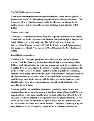 The NET Bible note writes that...
The Greek term translated sword(machaira) refers to the Roman gladius, a
short sword about 2 ft (60 cm) long, used for close hand-to-hand combat. This
is the only clearlyoffensive weaponin the list of armor mentioned by the
author (he does not, for example, mention the lance [Latin pilum]). (NET
Bible)
Vincent writes that...
The word of God serves both for attack and to parry the thrusts of the enemy.
Thus Christ used it in His temptation. It is the swordof the Spirit, because the
Spirit of Godgives it and inspires it. The Spirit’s aid is needed for its
interpretation. Compare John 14:10;Heb 4:12-note, in which latter passage
the image is sacrificial. (Vincent, M. R. Word Studies in the New Testament
3:410)
David Guzik writes that...
The idea is that the Spirit provides a swordfor you, and that swordis the
word of God. To effectively use the Sword of the Spirit, we can’t regard the
Bible as book of magic charms or tie one around our neck the way that garlic
is said to drive away vampires. To effectively use the sword, we must regard it
as the word of God... If we are not confident in the inspiration of Scripture,
that the sword really came from the Spirit, then we will not use it effectively at
all. But we must also take the swordof the Spirit in the sense ofdepending
that He helps us to use it. Not only did the Spirit give us the Scriptures, but
also He makes them alive to us, and equips us with the right thrust of the
swordat the right time.
Think of a soldieror a gladiatorin training, practicing sword thrusts and
moves and positions. Now, he must practice them ahead of time, and if he is a
superior fighter, and has a greatfighting instinct, at the time of battle he will
instantly recallwhich thrust, which position suits the precise moment. He will
never be able to use the thrust in the fight if he has not first practicedit, but
he still needs to make the move at the moment. Therefore, effectivelyusing the
swordtakes practice. The greatexample of this was Jesus combating the
 