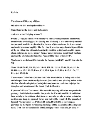 Refrain
Then forward! O army of Zion,
With hearts that are loyal and brave!
Stand firm by the Cross and its banner;
And rest in the “Mighty to save”!
Sword (3162)(machaira from mache = a knife, sword) refers to a relatively
short sword (even dagger)for cutting and stabbing. It was extremely difficult
to approach a soldierwell trained in the use of the machaira for it was short
and could be moved rapidly. The fact that it was two-edgedmade it possible to
strike on either side without changing its position in the hand, and its razor-
sharp point could pierce armor. Proper use of Scripture in spiritual warfare
enables the Christian to stand fast "againstthe wiles of the devil".
Machaira is used about 156 times in the Septuagint(LXX) and 29 times in the
NT
Matt. 10:34;26:47, 51f, 55; Mk. 14:43, 47f; Lk. 21:24; 22:36, 38, 49, 52;Jn.
18:10f; Acts 12:2; 16:27;Rom. 8:35; 13:4; Eph. 6:17; Heb. 4:12; 11:34, 37;
Rev. 6:4; 13:10, 14
The writer of Hebrews explained that "the word of God is living and active
and sharper than any two-edgedsword, (machaira) and piercing as far as the
division of soul and spirit, of both joints and marrow, and able to judge the
thoughts and intentions of the heart. (Heb 4:12-note)
Expositor's Greek Testament - The swordis the only offensive weaponin the
panoply. But it is indispensable. For, while the Christian soldier is exhibited
here mainly in the attitude of defense, as one who stands, in order to take his
position and keephis ground, thrust and cut will be required. The preached
Gospel, "the power of God" (Ro 1:16-note, 1Cor1:18), is the weapon
provided by the Spirit for meeting the lunge of the assailantand beating him
back. With this the description of the panoply comes to an end. (Nicoll, W
 
