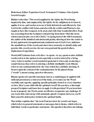 Robertson, Editor: Expositors Greek Testament:5 Volumes. Out of print.
SearchGoogle)
Blaikie writes that "The sword supplied by the Spirit, the Word being
inspired by him, and employed by the Spirit; for he enlightens us to know it,
applies it to us, and teaches us to use it both defensively and offensively. Our
Lord in his conflict with Satan, and also with the scribes and Pharisees, has
taught us how this weaponis to be used, and with what wonderful effect. Paul,
too, reasoning from the Scriptures and proving from them “that this Jesus
whom I preach unto you is the Christ,” or (going back to the Old Testament)
the author of the hundred and nineteenth psalm, showing us how the soulis to
be fed, quickened, strengthenedand comforted out of God’s Law, indicates
the manifold use of the sword, and shows how earnestly we should study and
practice this swordexercise, forour own goodand the goodof others.
(Ephesians 6 Exposition)
Word (4487)(rhema from verb rheo = to speak - to say, speak orutter definite
words) refers to the spokenword, especiallya word as uttered by a living
voice. Laleo is another word translated speak but it refers only to uttering a
sound whereas rheo refers to uttering a definite intelligible word. Rhema
refers to any sound produced by the voice which has a definite meaning. It
focuses upon the content of the communication. In the plural rhema
("words"), means saying, speechor discourse.
Rhema speaks ofa specific statement. Justas a small daggeris applied with
skill and precisionto a vital area of the body, so we must use the Word
carefully and expertly, applying specific principles from it to every situation
we face. How's your skill with the spiritual sword? Do you have a thorough
graspof Scripture and know how to apply it with precision? If you learn how
to use it properly, the Word canbe an effective weaponfor any challenge. If
you waste time and energywith manmade, plastic weapons, however, you'll
find yourself a defenselessvictim in the spiritual battle.
MacArthur explains that "the term Paul uses here for word is not logos,
which refers to generalstatements or messages, but is rhema, which refers to
individual words or particular statements. The apostle is therefore not talking
 