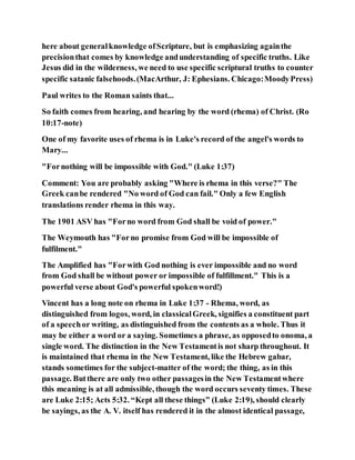 here about generalknowledge ofScripture, but is emphasizing againthe
precisionthat comes by knowledge andunderstanding of specific truths. Like
Jesus did in the wilderness, we need to use specific scriptural truths to counter
specific satanic falsehoods.(MacArthur, J: Ephesians. Chicago:MoodyPress)
Paul writes to the Roman saints that...
So faith comes from hearing, and hearing by the word (rhema) of Christ. (Ro
10:17-note)
One of my favorite uses of rhema is in Luke's record of the angel's words to
Mary...
"Fornothing will be impossible with God." (Luke 1:37)
Comment: You are probably asking "Where is rhema in this verse?" The
Greek canbe rendered "No word of God can fail." Only a few English
translations render rhema in this way.
The 1901 ASV has "Forno word from God shall be void of power."
The Weymouth has "Forno promise from God will be impossible of
fulfilment."
The Amplified has "Forwith God nothing is ever impossible and no word
from God shall be without power or impossible of fulfillment." This is a
powerful verse about God's powerful spokenword!)
Vincent has a long note on rhema in Luke 1:37 - Rhema, word, as
distinguished from logos, word, in classicalGreek, signifies a constituent part
of a speechor writing, as distinguished from the contents as a whole. Thus it
may be either a word or a saying. Sometimes a phrase, as opposedto onoma, a
single word. The distinction in the New Testamentis not sharp throughout. It
is maintained that rhema in the New Testament, like the Hebrew gabar,
stands sometimes for the subject-matter of the word; the thing, as in this
passage. Butthere are only two other passagesin the New Testamentwhere
this meaning is at all admissible, though the word occurs seventy times. These
are Luke 2:15; Acts 5:32. “Kept all these things” (Luke 2:19), should clearly
be sayings, as the A. V. itself has rendered it in the almost identical passage,
 
