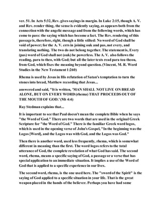 ver. 51. In Acts 5:32, Rev. gives sayings in margin. In Luke 2:15, though A. V.
and Rev. render thing, the sense is evidently saying, as appears both from the
connectionwith the angelic messageand from the following words, which has
come to pass: the saying which has become a fact. The Rev. rendering of this
passageis, therefore, right, though a little stilted: No word of God shall be
void of power; for the A. V. errs in joining ouk and pas, not every, and
translating nothing. The two do not belong together. The statementis, Every
(pas) word of God shall not (ouk) be powerless. The A. V. also follows the
reading, para to theo, with God; but all the later texts read para tou theou,
from God, which fixes the meaning beyond question. (Vincent, M. R. Word
Studies in the New Testament1:260)
Rhema is used by Jesus in His refutation of Satan's temptation to turn the
stones into bread, Matthew recording that Jesus...
answeredand said, "It is written, 'MAN SHALL NOT LIVE ON BREAD
ALONE, BUT ON EVERY WORD (rhema) THAT PROCEEDS OUT OF
THE MOUTH OF GOD.'(Mt 4:4)
Ray Stedman explains that...
It is important to see that Paul doesn't mean the complete Bible when he says
"the Word of God." There are two words that are used in the original Greek
Scripture for "the Word of God." There is the familiar Greek word logos,
which is used in the opening verse of John's Gospel, "In the beginning was the
Logos [Word], and the Logos was with God, and the Logos was God."
Then there is another word, used less frequently, rhema, which is somewhat
different in meaning than the first. The word logos refers to the total
utterance of God, the complete revelation of what God has said. The second
word, rhema, means a specific saying of God, a passageora verse that has
specialapplication to an immediate situation. It implies a use of the Word of
God that is applied to a specific experience in our lives.
The secondword, rhema, is the one used here. The "swordof the Spirit" is the
saying of God applied to a specific situation in your life. That is the great
weaponplacedin the hands of the believer. Perhaps you have had some
 
