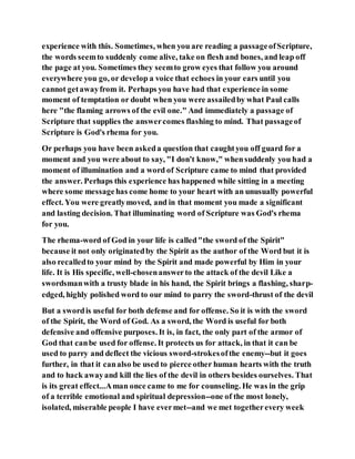 experience with this. Sometimes, when you are reading a passageofScripture,
the words seemto suddenly come alive, take on flesh and bones, and leap off
the page at you. Sometimes they seemto grow eyes that follow you around
everywhere you go, or develop a voice that echoes in your ears until you
cannot getawayfrom it. Perhaps you have had that experience in some
moment of temptation or doubt when you were assailedby what Paul calls
here "the flaming arrows of the evil one." And immediately a passage of
Scripture that supplies the answercomes flashing to mind. That passageof
Scripture is God's rhema for you.
Or perhaps you have been askeda question that caughtyou off guard for a
moment and you were about to say, "I don't know," whensuddenly you had a
moment of illumination and a word of Scripture came to mind that provided
the answer. Perhaps this experience has happened while sitting in a meeting
where some messagehas come home to your heart with an unusually powerful
effect. You were greatlymoved, and in that moment you made a significant
and lasting decision. That illuminating word of Scripture was God's rhema
for you.
The rhema-word of God in your life is called"the sword of the Spirit"
because it not only originatedby the Spirit as the author of the Word but it is
also recalledto your mind by the Spirit and made powerful by Him in your
life. It is His specific, well-chosenanswerto the attack of the devil Like a
swordsmanwith a trusty blade in his hand, the Spirit brings a flashing, sharp-
edged, highly polished word to our mind to parry the sword-thrust of the devil
But a swordis useful for both defense and for offense. So it is with the sword
of the Spirit, the Word of God. As a sword, the Word is useful for both
defensive and offensive purposes. It is, in fact, the only part of the armor of
God that canbe used for offense. It protects us for attack, in that it can be
used to parry and deflect the vicious sword-strokesofthe enemy--but it goes
further, in that it canalso be used to pierce other human hearts with the truth
and to hack awayand kill the lies of the devil in others besides ourselves. That
is its great effect...Aman once came to me for counseling. He was in the grip
of a terrible emotional and spiritual depression--one of the most lonely,
isolated, miserable people I have evermet--and we met togetherevery week
 