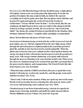 for overa year. His liberation began when he decided to pray a single phrase
of Scripture wheneverhe was in the grip of his depression. It was the one
portion of Scripture this man could, in faith, lay hold of. He rejected
everything else I tried to point out to him. But one phrase stuck with him, and
he prayed it againand again, the words of Jesus in the Garden of
Gethsemane:"Not my will but Yours be done." At last, slowly, like the sun
coming up, the light began to dawn, and you could see the change in his life.
Today he is living a normal, free life. He was setfree by "the sword of the
Spirit," the rhema, the saying of God given specificallyfor his situation. (Ray
Stedman. Spiritual Warfare - Available online and highly recommended!)
Henry Morris illustrates the power of God's word...
Greatstores of chemicalenergy are lockedin the earth’s reserves of coal, oil,
peat, timber, gas, etc. This has originated from the sun’s light energy which
through the marvelous process ofphotosynthesis has causedthe growth of
plant life, and this in turn has been used to sustain animal life. When the
plants and, at leastin some cases, animals too have died and been buried, the
energy storedup in their cellstructure has been preserved in the ground over
many years. This energy remains chained up, so to speak, until released
through the process ofburning to be converted into useful work. When set on
fire, however, chemical energy in its various forms provides a greatportion of
the powerused in industry and transportation. The Word of God is like this
form of power, too. Says Jeremiah:
“Wherefore thus saith the LORD God of hosts, Because ye speak this word,
behold, I will make my words in thy mouth fire, and this people wood, and it
shall devour them” (Jer. 5:14);
“Then I said, I will not make mention of him, nor speak any more in his name.
But his word was in mine heart as a burning fire shut up in my bones, and I
was wearywith forbearing, and I could not stay” (Jer. 20:9).
Chemicalenergy is one form of potential energy, whereby its capacityfor
doing work is storedup, motionless and ineffective until released. (Henry
Morris: Bibliotheca Sacra:Volume 116, Issue 461, Page66)
 