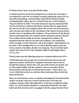 D. Martyn Lloyd–Jones wrote that Martin Luther
was held in darkness by the devil, though he was a monk. He was trying to
save himself by works. He was fasting, sweating, andpraying; and yet he was
miserable and unhappy, and in bondage. Superstitious Roman Catholic
teaching held him captive. But he was delivered by the word of Scripture—
“the just shall live by faith.” From that moment he began to understand this
Word as he had never understood it before, and the better he understood it
the more he saw the errors taught by Rome. He saw the error of her practice,
and so became more intent on the reformation of the church. He proceededto
do all in terms of expositionof the Scriptures. The greatdoctors in the Roman
church stoodagainsthim. He sometimes had to stand alone and meet them in
close combat, and invariably he took his stand upon the Scripture. He
maintained that the church is not above the Scriptures. The standard by
which you judge even the church, he said, is the Scripture. And though he was
one man, at first standing alone, he was able to fight the papal systemand
twelve centuries of tradition. He did so by taking up “the swordof the Spirit,
which is the word of God.” (The Christian Soldier Grand Rapids: Baker,
1977, p. 331)
Martin Luther gave the following charge in a sermon he delivered in 1531...
Christendom must have people who can beat down their adversaries and
opponents and tear off the devil’s equipment and armor, that he may be
brought into disgrace. Butfor this work, powerful warriors are needed, who
are thoroughly familiar with the Scriptures and can contradict all false
interpretations and take the sword from false teachers—thatis, those very
verses which false teachers use and turn them round upon them so that they
fall back defeated.
But as not all Christians canbe so capable in defending the Word and articles
of their creed, they must have teachers and preachers who study the
Scriptures and have daily fellowshipwith it, so that they can fight for all the
others. Yet eachChristian should be so armed that he himself is sure of his
belief and of the doctrine and is so equipped with the sayings from the Word
 
