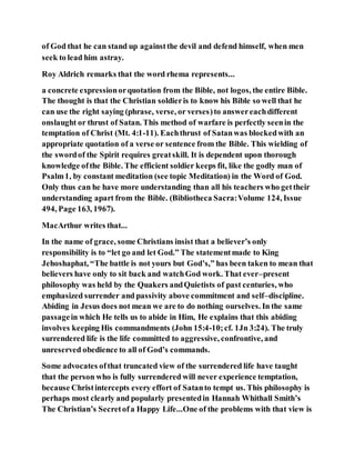 of God that he can stand up againstthe devil and defend himself, when men
seek to lead him astray.
Roy Aldrich remarks that the word rhema represents...
a concrete expressionorquotation from the Bible, not logos, the entire Bible.
The thought is that the Christian soldieris to know his Bible so well that he
can use the right saying (phrase, verse, or verses)to answereachdifferent
onslaught or thrust of Satan. This method of warfare is perfectly seenin the
temptation of Christ (Mt. 4:1-11). Eachthrust of Satanwas blockedwith an
appropriate quotation of a verse or sentence from the Bible. This wielding of
the swordof the Spirit requires greatskill. It is dependent upon thorough
knowledge ofthe Bible. The efficient soldier keeps fit, like the godly man of
Psalm1, by constant meditation (see topic Meditation) in the Word of God.
Only thus can he have more understanding than all his teachers who gettheir
understanding apart from the Bible. (Bibliotheca Sacra:Volume 124, Issue
494, Page 163, 1967).
MacArthur writes that...
In the name of grace, some Christians insist that a believer’s only
responsibility is to “let go and let God.” The statementmade to King
Jehoshaphat, “The battle is not yours but God’s,” has been taken to mean that
believers have only to sit back and watchGod work. That ever–present
philosophy was held by the Quakers andQuietists of past centuries, who
emphasized surrender and passivity above commitment and self–discipline.
Abiding in Jesus does not mean we are to do nothing ourselves. In the same
passagein which He tells us to abide in Him, He explains that this abiding
involves keeping His commandments (John 15:4-10;cf. 1Jn 3:24). The truly
surrendered life is the life committed to aggressive, confrontive, and
unreserved obedience to all of God’s commands.
Some advocates ofthat truncated view of the surrendered life have taught
that the person who is fully surrendered will never experience temptation,
because Christintercepts every effort of Satanto tempt us. This philosophy is
perhaps most clearly and popularly presentedin Hannah Whithall Smith’s
The Christian’s Secretofa Happy Life...One of the problems with that view is
 