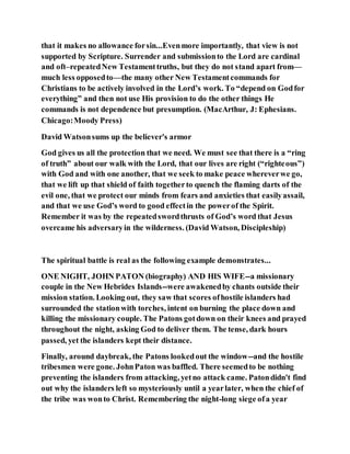 that it makes no allowance forsin...Evenmore importantly, that view is not
supported by Scripture. Surrender and submissionto the Lord are cardinal
and oft–repeatedNew Testamenttruths, but they do not stand apart from—
much less opposedto—the many other New Testamentcommands for
Christians to be actively involved in the Lord’s work. To “depend on Godfor
everything” and then not use His provision to do the other things He
commands is not dependence but presumption. (MacArthur, J: Ephesians.
Chicago:Moody Press)
David Watsonsums up the believer's armor
God gives us all the protection that we need. We must see that there is a “ring
of truth” about our walk with the Lord, that our lives are right (“righteous”)
with God and with one another, that we seek to make peace whereverwe go,
that we lift up that shield of faith togetherto quench the flaming darts of the
evil one, that we protect our minds from fears and anxieties that easilyassail,
and that we use God’s word to good effectin the powerof the Spirit.
Remember it was by the repeatedswordthrusts of God’s word that Jesus
overcame his adversaryin the wilderness. (David Watson, Discipleship)
The spiritual battle is real as the following example demonstrates...
ONE NIGHT, JOHN PATON (biography) AND HIS WIFE--a missionary
couple in the New Hebrides Islands--were awakenedby chants outside their
mission station. Looking out, they saw that scores ofhostile islanders had
surrounded the stationwith torches, intent on burning the place down and
killing the missionary couple. The Patons gotdown on their knees and prayed
throughout the night, asking God to deliver them. The tense, dark hours
passed, yet the islanders kept their distance.
Finally, around daybreak, the Patons lookedout the window--and the hostile
tribesmen were gone. JohnPaton was baffled. There seemedto be nothing
preventing the islanders from attacking, yetno attack came. Patondidn't find
out why the islanders left so mysteriously until a yearlater, when the chief of
the tribe was wonto Christ. Remembering the night-long siege ofa year
 