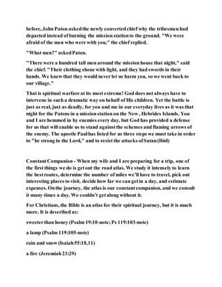 before, John Paton askedthe newly convertedchief why the tribesmen had
departed instead of burning the mission stationto the ground. "We were
afraid of the men who were with you," the chief replied.
"What men?" askedPaton.
"There were a hundred tall men around the mission house that night," said
the chief. "Their clothing shone with light, and they had swords in their
hands. We knew that they would never let us harm you, so we went back to
our village."
That is spiritual warfare at its most extreme! God does not always have to
intervene in such a dramatic way on behalf of His children. Yet the battle is
just as real, just as deadly, for you and me in our everyday lives as it was that
night for the Patons in a mission station on the New , Hebrides Islands. You
and I are hemmed in by enemies every day, but God has provided a defense
for us that will enable us to stand againstthe schemes and flaming arrows of
the enemy. The apostle Paulhas listed for us three steps we must take in order
to "be strong in the Lord," and to resist the attacks ofSatan(Ibid)
ConstantCompanion - When my wife and I are preparing for a trip, one of
the first things we do is getout the road atlas. We study it intensely to learn
the bestroutes, determine the number of miles we’ll have to travel, pick out
interesting places to visit, decide how far we can getin a day, and estimate
expenses. Onthe journey, the atlas is our constantcompanion, and we consult
it many times a day. We couldn’t getalong without it.
For Christians, the Bible is an atlas for their spiritual journey, but it is much
more. It is described as:
sweeterthan honey (Psalm 19:10-note;Ps 119:103-note)
a lamp (Psalm 119:105-note)
rain and snow (Isaiah55:10,11)
a fire (Jeremiah23:29)
 