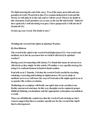 We fight knowing the end of the story. Two of the many powerful and sure
promises in God's Word tell us that if we remain dedicated to God and His
Word, we will make it to the end, and we will be saved. There is no doubt in
this statement. God's promises are as sure as the one He told Isaiah: "Indeed I
have spokenit; I will also bring it to pass. I have purposed it; I will also do it"
(Isaiah 46:11).
So take up your sword. The battle is ours."
Wielding the Swordof the Spirit in Spiritual Warfare
By Don Ibbitson
The swordof the spirit is the word of God (Ephesians 6:12). You read it and
meditate on it, but do you know how to wield it effectivelyin spiritual
warfare?
During years of counseling with clients, I’ve found that many do not use it as
effectively as they might. In this article, I’ll outline a very specific strategyfor
using it to confront demons in hand-to-hand combat.
Paul tells us in 2 Timothy 3:16 that the word of God is useful for teaching,
rebuking, correcting and training in righteousness.We are to study to
meditate on it so we will know the ways of God and so He might speak to us as
we ponder His written revelation.
Meditating on a scripture will fortify our spirit man so he can direct our
fleshly, unrenewed soul man. In this way, thoughts can be captured, proper
(biblical) thinking can dominate and the appropriate actionplan can unfold as
a result.
These are all biblically sound ways that the word of God can help us, but I
want to suggestthat there is another specific use for the swordof the Spirit
that is often ignored.
 