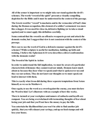 All of the armor is important so we might take our stand againstthe devil’s
schemes. The words “swordof the spirit” presents a visually compelling
depiction for the Bible and it must be understood in the contextof the passage.
The Greek wordfor “sword” is machaira and in the vernacular of Paul’s time
during the Roman occupation, this element of a soldier’s armament was more
like a dagger. It was used for close-in, defensive fighting (or to take a stand
against)and we must apply this definition carefully.
Some contend that the swordis an offensive weaponto go out and attack the
demonic realm, but I suggestthatview is not consistentwith the context of the
passage.
How can we use the word of God in a defensive manner againstthe devil’s
schemes? While scripture is useful for meditation, building up faith and
training, I believe the Ephesians 6:14 verse describes a direct confrontation
with the demonic realm?
The Swordof the Spirit in Action
In order to understand the full implication, we must be aware ofa particular
characteristic ofdemons: they cannotread our minds. Demons know much
about us because theyhear what we speak (and what is spokenoverus) and
they see our actions. They do not know our thoughts so we must speak out
loud to interact with them.
This is exactly what Jesus did during three separate temptations from Satan
himself, as we see in Matthew 4.
Once again, to use the word as a swordagainstthe enemy, you must declare
the Word to him! Let’s illustrate with an example of how this works.
There is turmoil at your workplace andrumors of cutbacks and layoffs are
rampant. You are being overwhelmedwith tormenting thoughts of fear about
losing your job and that you’ll not have the money to pay the bills.
You entertain the likelihoodthat you won’t be able to find another job
quickly, that you will exhaust your savings, end up on food stamps and will
lose your house.
 