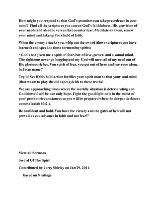 How might you respond so that God’s promises can take precedence in your
mind? Find all the scriptures you canon God’s faithfulness, His provision of
your needs and also the verses that counter fear. Meditate on them, renew
your mind and take up the shield of faith.
When the enemy attacks you, whip out the sword(those scriptures you have
learned) and speak to those tormenting spirits:
“God’s not given me a spirit of fear, but of love, power, and a sound mind.
The righteous never go begging and my God will meet all of my need out of
His glorious riches. You spirit of fear, you get out of here and leave me alone,
in Jesus name!”
Try it! See if this bold action fortifies your spirit man so that your soul mind
(that wants to play the old tapes)yields to these truths!
We are approaching times where the worldly situation is deteriorating and
God himself will be our only hope. Fight the goodfight now in the midst of
your present circumstances so you will be prepared when the deeperdarkness
comes (Isaiah60:2,).
Be confident and bold. You have the victory and the gates ofhell will not
prevail as you advance in faith and not fear!"
View all Sermons
Sword Of The Spirit
Contributed by Jerry Shirley on Jan 29, 2014
based on 8 ratings
 