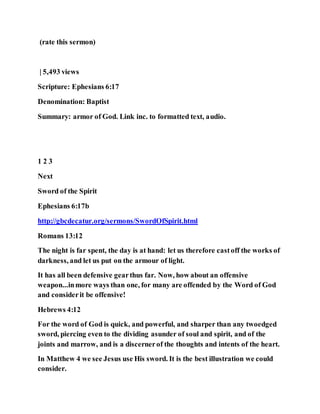 (rate this sermon)
| 5,493 views
Scripture: Ephesians 6:17
Denomination: Baptist
Summary: armor of God. Link inc. to formatted text, audio.
1 2 3
Next
Sword of the Spirit
Ephesians 6:17b
http://gbcdecatur.org/sermons/SwordOfSpirit.html
Romans 13:12
The night is far spent, the day is at hand: let us therefore castoff the works of
darkness, and let us put on the armour of light.
It has all been defensive gearthus far. Now, how about an offensive
weapon...inmore ways than one, for many are offended by the Word of God
and considerit be offensive!
Hebrews 4:12
For the word of God is quick, and powerful, and sharper than any twoedged
sword, piercing even to the dividing asunder of soul and spirit, and of the
joints and marrow, and is a discernerof the thoughts and intents of the heart.
In Matthew 4 we see Jesus use His sword. It is the best illustration we could
consider.
 