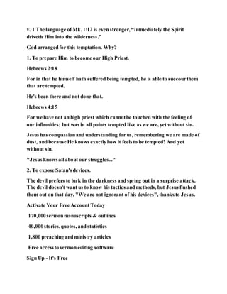 v. 1 The language of Mk. 1:12 is even stronger, “Immediately the Spirit
driveth Him into the wilderness.”
God arrangedfor this temptation. Why?
1. To prepare Him to become our High Priest.
Hebrews 2:18
For in that he himself hath suffered being tempted, he is able to succourthem
that are tempted.
He's been there and not done that.
Hebrews 4:15
For we have not an high priest which cannotbe touched with the feeling of
our infirmities; but was in all points tempted like as we are, yet without sin.
Jesus has compassionand understanding for us, remembering we are made of
dust, and because He knows exactlyhow it feels to be tempted! And yet
without sin.
"Jesus knowsall about our struggles..."
2. To expose Satan's devices.
The devil prefers to lurk in the darkness and spring out in a surprise attack.
The devil doesn't want us to know his tactics and methods, but Jesus flushed
them out on that day. "We are not ignorant of his devices", thanks to Jesus.
Activate Your Free Account Today
170,000sermonmanuscripts & outlines
40,000stories,quotes, and statistics
1,800 preaching and ministry articles
Free accessto sermon editing software
Sign Up - It's Free
 
