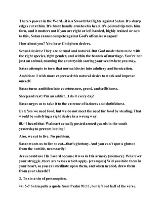 There's powerin the Word...it is a Sword that fights againstSatan. It's sharp
edges cut at him. It's blunt handle crushes his head. It's pointed tip runs him
thru, and it matters not if you are right or left handed, highly trained or new
to this, Satancannot compete againstGod's offensive weapon!
How about you? You have God given desires.
Sexual desires:They are normal and natural. But God made them to be with
the right species,right gender, and within the bounds of marriage. You're not
just an animal, roaming the countryside sowing your seedwhere you may.
Satanattempts to turn that normal desire into adultery and fornication.
Ambition: I wish more expressedthis natural desire to work and improve
oneself.
Satanturns ambition into covetousness, greed, andselfishness.
Sleepand rest: I'm an addict...I do it every day!
Satanurges us to take it to the extreme of laziness and slothfulness.
Eat: Yes we need food, but we do not meet the need for food by stealing. That
would be satisfying a right desire in a wrong way.
ill.--I heard that Walmart actually posted armed guards in the south
yesterdayto prevent looting!
Also, we eat to live. No problem.
Satanwants us to live to eat...that's gluttony. And you can't spot a glutton
from the outside, necessarily!
Jesus coulduse His Swordbecause it was in His armory [memory]. Whatever
your struggle, there are verses which apply. [examples] Will you hide them in
your heart, so you can meditate upon them, and when needed, draw them
from your sheath?!
2. To sin a sin of presumption.
vv. 5-7 Satanpulls a quote from Psalm 91:11, but left out half of the verse.
 