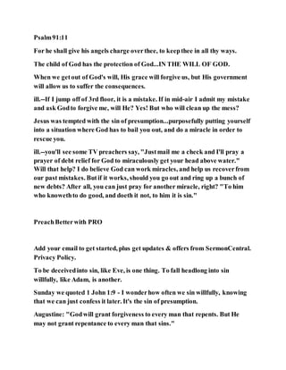 Psalm91:11
For he shall give his angels charge overthee, to keepthee in all thy ways.
The child of God has the protection of God...IN THE WILL OF GOD.
When we getout of God's will, His grace will forgive us, but His government
will allow us to suffer the consequences.
ill.--If I jump off of 3rd floor, it is a mistake. If in mid-air I admit my mistake
and ask Godto forgive me, will He? Yes! But who will clean up the mess?
Jesus was tempted with the sin of presumption...purposefully putting yourself
into a situation where God has to bail you out, and do a miracle in order to
rescue you.
ill.--you'll see some TV preachers say, "Justmail me a check and I'll pray a
prayer of debt relief for God to miraculously get your head above water."
Will that help? I do believe God can work miracles, and help us recoverfrom
our past mistakes. Butif it works, should you go out and ring up a bunch of
new debts? After all, you can just pray for another miracle, right? "To him
who knowethto do good, and doeth it not, to him it is sin."
PreachBetterwith PRO
Add your email to get started, plus get updates & offers from SermonCentral.
Privacy Policy.
To be deceivedinto sin, like Eve, is one thing. To fall headlong into sin
willfully, like Adam, is another.
Sunday we quoted 1 John 1:9 - I wonderhow often we sin willfully, knowing
that we can just confess it later. It's the sin of presumption.
Augustine: "Godwill grant forgiveness to every man that repents. But He
may not grant repentance to every man that sins."
 