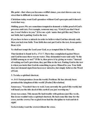 His point - that when you become a willful sinner, you start down a one way
streetthat is difficult to return home on.
Christians today want God's promises without God's precepts and it doesn't
work that way.
Shifting gears:We are sometimes tempted to demand a visible proof of God’s
presence and care. Forexample, someone may say, “God, if you don’t heal
me, I won’t believe in you.” [Give me a job / make that girl like me] That is
not faith, but is putting God to the test.
If you have to have a miracle in order to believe what God has already said,
then you lack true faith. True faith does not put God to the test. Jesus quotes
Deut. 6:16
Ye shall not tempt the Lord your God, as ye tempted him in Massah.
That incident is found in Ex. 17:1-7. There they complained againstMoses
and God because there was no water. They demanded waterand said, “Is the
LORD among us or not?” If He is, then prove it by giving us water.” Instead
of waiting on God’s provision, they put Him to the test. Putting God to the test
is when you insist that God do something to prove Himself to you. True faith
does not demand signs from heavenor miracles, but simply believes the Word
of God.
3. To take a spiritual shortcut.
vv. 8-11 Satanpromises Jesus the world. Problem: He has already been
promised the kingdom of this world! [Psalm2/Revelation]
Satansays, "You don't have to wait. I am currently the godof this world, but
will hand you the title deed of this earth if you just worship me."
Jesus was a man. This means He had trouble with patience just like we do.
But Jesus wouldn't take a spiritual shortcut. He had come this time for the
cross, notthe crown. I'm so glad Jesus had the discipline to wait and do it
right!
Seekerstodaywant the crownwithout the cross.
 
